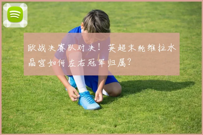 欧战决赛队对决！英超末轮维拉水晶宫如何左右冠军归属？