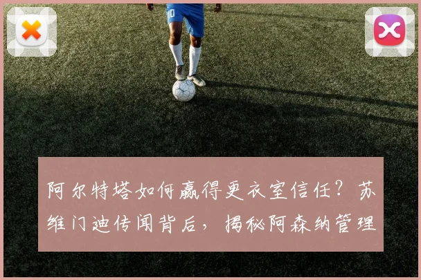 阿尔特塔如何赢得更衣室信任？苏维门迪传闻背后，揭秘阿森纳管理球员的独特方法