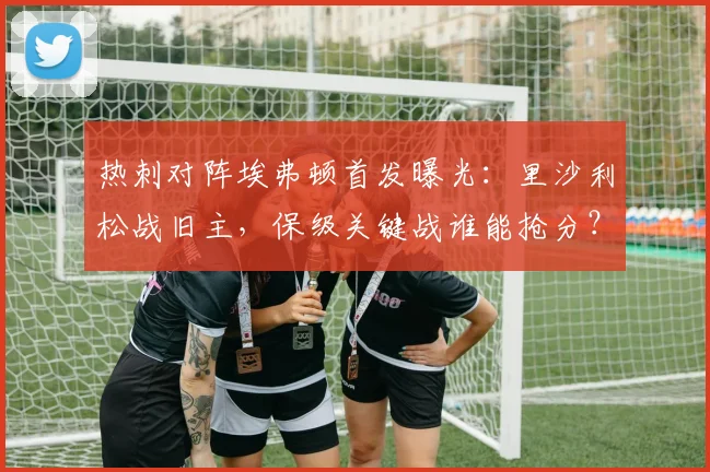 热刺对阵埃弗顿首发曝光：里沙利松战旧主，保级关键战谁能抢分？