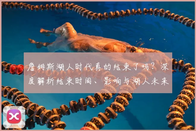詹姆斯湖人时代真的结束了吗？深度解析结束时间、影响与湖人未来核心猜想