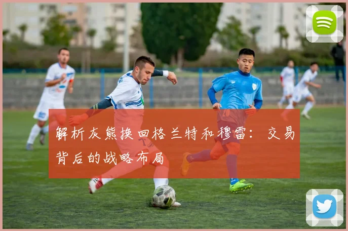 解析灰熊换回格兰特和穆雷：交易背后的战略布局