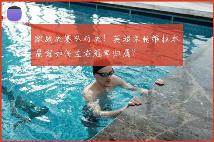 欧战决赛队对决！英超末轮维拉水晶宫如何左右冠军归属？