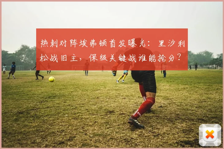 热刺对阵埃弗顿首发曝光：里沙利松战旧主，保级关键战谁能抢分？