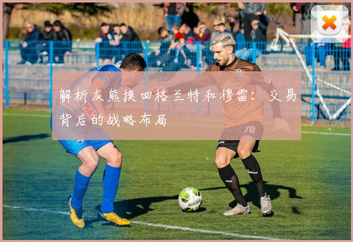 解析灰熊换回格兰特和穆雷：交易背后的战略布局