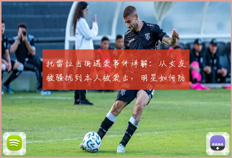 托雷拉当街遇袭事件详解：从女友被骚扰到本人被袭击，明星如何防范私生饭？